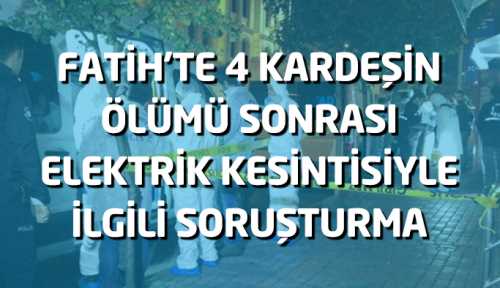 Fatih’te 4 kardeşin ölümü sonrası elektrik kesintisiyle ilgili soruşturma 